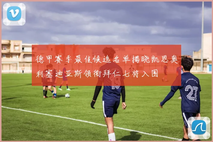 德甲赛季最佳候选名单揭晓凯恩奥利塞迪亚斯领衔拜仁七将入围