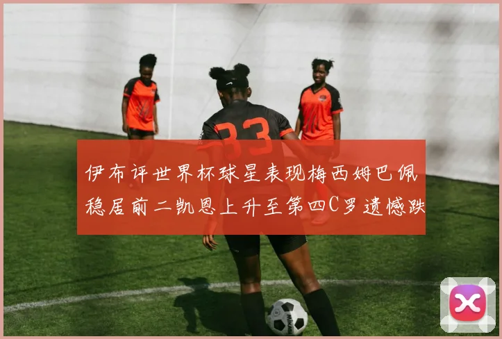 伊布评世界杯球星表现梅西姆巴佩稳居前二凯恩上升至第四C罗遗憾跌出前十