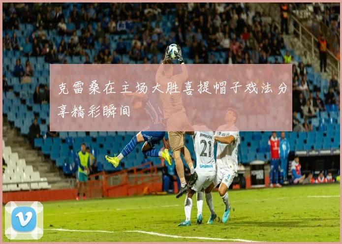 克雷桑在主场大胜喜提帽子戏法分享精彩瞬间