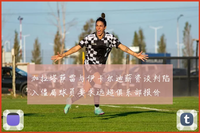 加拉塔萨雷与伊卡尔迪薪资谈判陷入僵局球员要求远超俱乐部报价