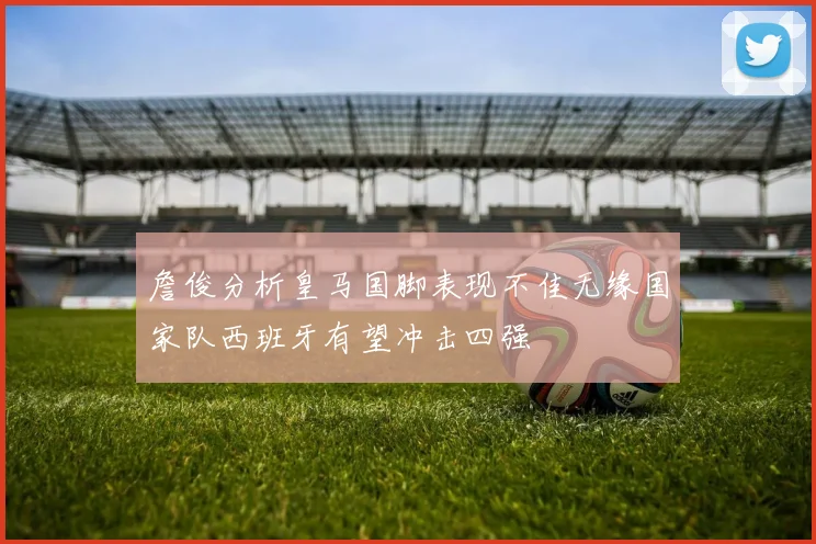詹俊分析皇马国脚表现不佳无缘国家队西班牙有望冲击四强