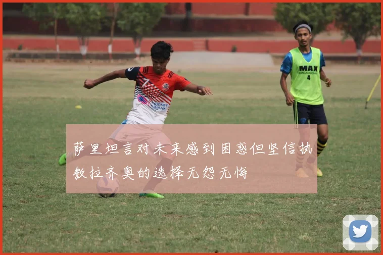 萨里坦言对未来感到困惑但坚信执教拉齐奥的选择无怨无悔