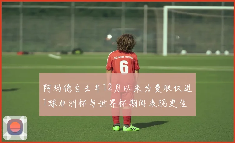 阿玛德自去年12月以来为曼联仅进1球非洲杯与世界杯期间表现更佳