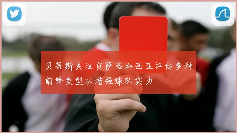 贝蒂斯关注贡萨洛加西亚评估多种前锋类型以增强球队实力
