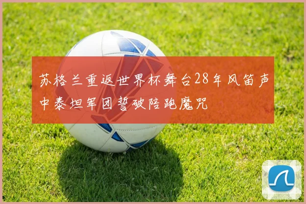 苏格兰重返世界杯舞台28年风笛声中泰坦军团誓破陪跑魔咒